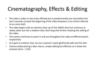 Cinematography, Effects & Editing
• The video is taken in two shots officially but is predominantly one shot before the
last 5 seconds cut back the beginning of the video (however it can still be referred
to as a one shot)
• The video begins with an extreme close up of Tom Odell’s face but continues to
slowly zoom out into a medium shot, then long shot further showing the setting of
the video
• The camera continues to zoom in and out throughout the video at different points
respectively
• As it gets to medium shot, we see a woman’s waist (girlfriend) walk into the shot
• Camera shakes during a later chorus, simple editing but effective as it shows the
emotion (time – 2:20)
 