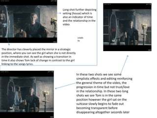 The director has cleverly placed the mirror in a strategic
position, where you can see the girl when she is not directly
in the immediate shot. As well as showing a transition in
time it also shows Tom lack of change in contrast to the girl
linking to the songs lyrics.
Long shot further depicting
setting (house) which is
also an indicator of time
and the relationship in the
video
Leads
to
In these two shots we see some
simplistic effects and editing reinforcing
the general theme of the video, the
progression in time but not trust/love
in the relationship. In these two long
shots we see Tom is in the same
position however the girl sat on the
suitcase slowly begins to fade out
becoming transparent before
disappearing altogether seconds later
 