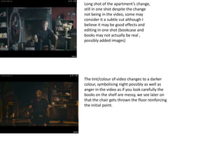 Long shot of the apartment’s change,
still in one shot despite the change
not being in the video, some may
consider it a subtle cut although I
believe it may be good effects and
editing in one shot (bookcase and
books may not actually be real ,
possibly added images)
The tint/colour of video changes to a darker
colour, symbolising night possibly as well as
anger in the video as if you look carefully the
books on the shelf are messy, we see later on
that the chair gets thrown the floor reinforcing
the initial point.
 