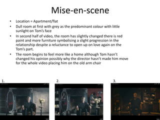 Mise-en-scene
• Location = Apartment/flat
• Dull room at first with grey as the predominant colour with little
sunlight on Tom’s face
• In second half of video, the room has slightly changed there is red
paint and more furniture symbolising a slight progression in the
relationship despite a reluctance to open up on love again on the
Tom’s part.
• The room begins to feel more like a home although Tom hasn’t
changed his opinion possibly why the director hasn’t made him move
for the whole video placing him on the old arm chair
1. 2. 3.
 