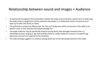 Relationship between sound and images + Audience
• As mentioned throughout this presentation I believe the video and sound have a direct link in a clever way,
the video entails a progression of time between two people in a relationship, where one person can’t
open up to other and move on (Tom).
• The girlfriend is trying to be affectionate but Tom isn’t responsive which can be seen in the video as he
doesn’t move or even directly look at/acknowledge her.
• The target audience may be specifically aimed at young adults /late teenagers however love is a
worldwide emotion ranging in age and could be aimed at a wider audience as there is no specific age
where you can and can’t experience the emotions.
• The video strongly suggests it is aimed at young adults due to the two people present in the video.
 