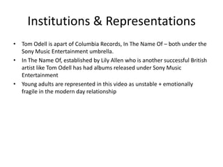 Institutions & Representations
• Tom Odell is apart of Columbia Records, In The Name Of – both under the
Sony Music Entertainment umbrella.
• In The Name Of, established by Lily Allen who is another successful British
artist like Tom Odell has had albums released under Sony Music
Entertainment
• Young adults are represented in this video as unstable + emotionally
fragile in the modern day relationship
 