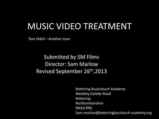 MUSIC VIDEO TREATMENT
Submitted by SM Films
Director: Sam Marlow
Revised September 26th,2013
Tom Odell – Another Love
Kettering Buuccleuch Academy
Weekley Gelebe Road
Kettering
Northamtonshire
NN16 9NS
Sam.marlow@ketteringbuccleuch-academy.org
 