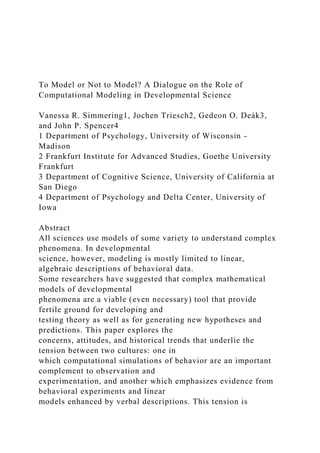 To Model or Not to Model? A Dialogue on the Role of
Computational Modeling in Developmental Science
Vanessa R. Simmering1, Jochen Triesch2, Gedeon O. Deák3,
and John P. Spencer4
1 Department of Psychology, University of Wisconsin -
Madison
2 Frankfurt Institute for Advanced Studies, Goethe University
Frankfurt
3 Department of Cognitive Science, University of California at
San Diego
4 Department of Psychology and Delta Center, University of
Iowa
Abstract
All sciences use models of some variety to understand complex
phenomena. In developmental
science, however, modeling is mostly limited to linear,
algebraic descriptions of behavioral data.
Some researchers have suggested that complex mathematical
models of developmental
phenomena are a viable (even necessary) tool that provide
fertile ground for developing and
testing theory as well as for generating new hypotheses and
predictions. This paper explores the
concerns, attitudes, and historical trends that underlie the
tension between two cultures: one in
which computational simulations of behavior are an important
complement to observation and
experimentation, and another which emphasizes evidence from
behavioral experiments and linear
models enhanced by verbal descriptions. This tension is
 