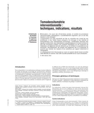 33-680-A-10 
Tomodensitométrie 
interventionnelle : 
techniques, indications, résultats 
G Schmutz 
B Kastler 
L Fournier 
F Leproux 
N Provost 
P Delassus 
R é s u m é. – Au cours des 20 dernières années, le nombre de procédures 
interventionnelles radiologiques a considérablement augmenté, que ce soit des 
biopsies ou des drainages. 
L’augmentation de cette popularité est liée au caractère peu invasif de ces 
procédures, à leur faible risque comparé à la chirurgie, à leur fiabilité et 
éventuellement à leur retentissement économique. L’amélioration technique des 
aiguilles à prélèvement, des interprétations cytopathologiques et le besoin de plus en 
plus des oncologues d’obtenir une certitude histologique sur les suspicions de 
métastases ont également été des éléments qui ont conduit à la popularité de ces 
techniques. Secondairement, les progrès sont également liés à la supériorité du 
scanner pour déceler les masses et les collections par rapport notamment à 
l’échographie. 
Le développement de la fluoroscopie au cours du scanner devrait encore accroître 
cette efficacité du scanner, mais cette nouvelle possibilité est en cours d’évaluation. 
© 1999, Elsevier, Paris. 
Introduction 
Par sa disponibilité et ses améliorations techniques récentes (réduction 
du temps de balayage et du temps de reconstruction, meilleure 
résolution), la tomodensitométrie (TDM) a désormais une place centrale 
et irremplaçable en radiologie interventionnelle, à côté du contrôle 
télévisé ou échographique. Certes, laTDMfournit encore actuellement, 
dans la majorité des cas, un contrôle intermittent dans un plan axial, mais 
celui-ci n’est pas gêné par les structures osseuses ou gazeuses et sa 
précision dans l’espace est excellente. Ces éléments sont à l’origine de 
Gérard Schmutz : Professeur des Universités, praticien hospitalier, service de 
radiologie, centre hospitalier universitaire, avenue de la Côte-de-Nacre, 14033 Caen 
cedex, France. 
Bruno Kastler : Professeur des Universités, praticien hospitalier, service de radiologie, 
centre hospitalier universitaire Jean-Minjoz, boulevard A Fleming, 25030 Besançon, 
France. 
Luc Fournier : Praticien hospitalier, service de radiologie. 
François Leproux : Attaché, service de radiologie. 
Nicole Provost : Praticien hospitalier, service de radiologie. 
Pierre Delassus : Praticien hospitalier, anesthésiste, service de chirurgie digestive. 
Centre hospitalier universitaire, avenue de la Côte-de-Nacre, 14033 Caen cedex, 
France. 
Toute référence à cet article doit porter la mention : Schmutz G, Kastler B, Fournier 
L, Leproux F, Provost N et Delassus P. Tomodensitométrie interventionnelle : 
techniques, indications, résultats. Encycl Méd Chir (Elsevier, Paris), Radiodiagnostic 
—Appareil digestif, 33-680-A-10, 1999, 13 p. 
la diffusion de la TDM interventionnelle. Les actes de radiologie 
interventionnelle sont soit à visée diagnostique (prélèvements 
cytologiques, histologiques ou bactériologiques évitant ainsi un geste 
chirurgical diagnostique), soit à visée thérapeutique (drainage et 
aspirations, neurolyse, alcoolisation, etc). 
Principes généraux et techniques 
Quel que soit l’objectif du geste percutané, il présente un certain nombre 
de points communs : indications et contre-indications, préparation du 
malade, méthodes et techniques du guidage et complications. 
Indications 
Les indications, comme tout geste interventionnel, doivent être 
déterminées par un avis collégial au cours d’une discussion 
multidisciplinaire [36]. La décision d’un geste interventionnel doit 
reposer sur un faisceau d’arguments cliniques, biologiques et 
morphologiques (radiographie conventionnelle, échographie, scanner, 
imagerie par résonance magnétique [IRM], etc) permettant d’apprécier 
à la fois l’intérêt diagnostique du geste, sa faisabilité et ses modalités. 
Contre-indications 
Avant d’entreprendre un acte interventionnel, il faut s’assurer de 
l’absence de contre-indications. Les troubles de l’hémostase 
représentent la principale contre-indication générale à l’ensemble des 
actes interventionnels. Le bilan doit comprendre le taux de 
© Elsevier, Paris ENCYCLOPÉDIE MÉDICO-CHIRURGICALE 33-680-A-10 
 