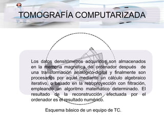 TOMOGRAFÍA COMPUTARIZADA
Esquema básico de un equipo de TC.
Los datos densitómetros adquiridos son almacenados
en la memoria magnética del ordenador después de
una transformación analógico-digital y finalmente son
procesados por aquel mediante un cálculo algebraico
iterativo, o basado en la retroproyección con filtración,
empleando un algoritmo matemático determinado. El
resultado de la reconstrucción efectuada por el
ordenador es el resultado numérico.
 