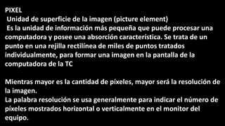 PIXEL
Unidad de superficie de la imagen (picture element)
Es la unidad de información más pequeña que puede procesar una
computadora y posee una absorción característica. Se trata de un
punto en una rejilla rectilínea de miles de puntos tratados
individualmente, para formar una imagen en la pantalla de la
computadora de la TC
Mientras mayor es la cantidad de píxeles, mayor será la resolución de
la imagen.
La palabra resolución se usa generalmente para indicar el número de
píxeles mostrados horizontal o verticalmente en el monitor del
equipo.
 