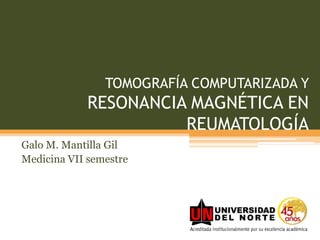 TOMOGRAFÍA COMPUTARIZADA Y RESONANCIA MAGNÉTICA EN REUMATOLOGÍA Galo M. Mantilla Gil Medicina VII semestre 