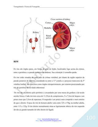 Tomografando a Técnica de Tomografar_______________________________________________________




RIM


Os rins são órgãos pares, em forma de grão de feijão, localizados logo acima da cintura,
entre o peritônio e a parede posterior do abdome. Sua coloração é vermelho-parda.

Os rins estão situados de cada lado da coluna vertebral, por diante da região superior da
parede posterior do abdome, estendendo-se entre a 11ª costela e o processo transverso da 3ª
vértebra lombar. São descritos como órgãos retroperiotoneais, por estarem posicionados por
trás do peritônio da cavidade abdominal.

Os rins são recobertos pelo peritônio e circundados por uma massa de gordura e de tecido
areolar frouxo. Cada rim tem cerca de 11,25cm de comprimento, 5 a 7,5cm de largura e um
pouco mais que 2,5cm de espessura. O esquerdo é um pouco mais comprido e mais estreito
do que o direito. O peso do rim do homem adulto varia entre 125 a 170g; na mulher adulta,
entre 115 a 155g. O rim direito normalmente situa-se ligeiramente abaixo do rim esquerdo
devido ao grande tamanho do lobo direito do fígado.



                               Email: leonardosflor@gmail.com
                            Blog: http://leonardoflor.blogspot.com/
                                                                                              100
 