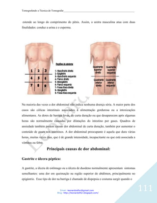 Tomografando a Técnica de Tomografar_______________________________________________________



estende ao longo do comprimento do pênis. Assim, a uretra masculina atua com duas
finalidades: conduz a urina e o esperma.




Na maioria das vezes a dor abdominal não indica nenhuma doença séria. A maior parte dos
casos são cólicas intestinais associados à alimentação gordurosa ou a intoxicações
alimentares. As dores de barriga leves, de curta duração ou que desaparecem após algumas
horas são normalmente causadas por dilatações do intestino por gases. Quadros de
ansiedade também podem causar dor abdominal de curta duração, também por aumentar o
conteúdo de gases nos intestinos. A dor abdominal preocupante é aquela que dura várias
horas, muitas vezes dias, que é de grande intensidade, incapacitante ou que está associada a
vômitos ou febre.

                    Principais causas de dor abdominal:

Gastrite e úlcera péptica:

A gastrite, a úlcera de estômago ou a úlcera de duodeno normalmente apresentam sintomas
semelhantes: uma dor em queimação na região superior do abdômen, principalmente no
epigástrio. Esse tipo de dor na barriga é chamado de dispepsia e costuma surgir quando o


                               Email: leonardosflor@gmail.com
                            Blog: http://leonardoflor.blogspot.com/
                                                                                               111
 