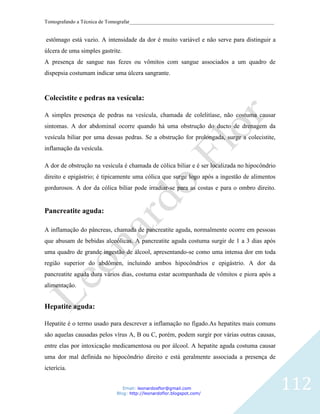 Tomografando a Técnica de Tomografar_______________________________________________________


estômago está vazio. A intensidade da dor é muito variável e não serve para distinguir a
úlcera de uma simples gastrite.
A presença de sangue nas fezes ou vômitos com sangue associados a um quadro de
dispepsia costumam indicar uma úlcera sangrante.



Colecistite e pedras na vesícula:

A simples presença de pedras na vesícula, chamada de colelitíase, não costuma causar
sintomas. A dor abdominal ocorre quando há uma obstrução do ducto de drenagem da
vesícula biliar por uma dessas pedras. Se a obstrução for prolongada, surge a colecistite,
inflamação da vesícula.

A dor de obstrução na vesícula é chamada de cólica biliar e é ser localizada no hipocôndrio
direito e epigástrio; é tipicamente uma cólica que surge logo após a ingestão de alimentos
gordurosos. A dor da cólica biliar pode irradiar-se para as costas e para o ombro direito.


Pancreatite aguda:

A inflamação do pâncreas, chamada de pancreatite aguda, normalmente ocorre em pessoas
que abusam de bebidas alcoólicas. A pancreatite aguda costuma surgir de 1 a 3 dias após
uma quadro de grande ingestão de álcool, apresentando-se como uma intensa dor em toda
região superior do abdômen, incluindo ambos hipocôndrios e epigástrio. A dor da
pancreatite aguda dura vários dias, costuma estar acompanhada de vômitos e piora após a
alimentação.


Hepatite aguda:

Hepatite é o termo usado para descrever a inflamação no fígado.As hepatites mais comuns
são aquelas causadas pelos vírus A, B ou C, porém, podem surgir por várias outras causas,
entre elas por intoxicação medicamentosa ou por álcool. A hepatite aguda costuma causar
uma dor mal definida no hipocôndrio direito e está geralmente associada a presença de
icterícia.


                               Email: leonardosflor@gmail.com
                            Blog: http://leonardoflor.blogspot.com/
                                                                                              112
 