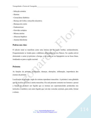 Tomografando a Técnica de Tomografar_______________________________________________________


- Infecção urinária
- Hernias
- Cetoacidose diabética
- Doença de Crohn e retocolite ulcerativa
- Doenças do ovário
- Endometriose
- Gravidez ectópica
- Mioma uterino
- Abscesso hepático
- Anemia falciforme

Pedras nos rins:

O cálculo renal se manifesta como uma intensa dor na região lombar, unilateralmente.
Frequentemente se irradia para o abdômen, principalmente nos flancos. Se a pedra estiver
obstruindo o ureter já próximo a bexiga, a dor pode ser no hipogástrio ou na fossa ilíaca,
irradiando-se para a região escrotal.



Próstata

As funções da próstata, localização, doenças, alterações, inflamação, importância dos
exames de próstata.

Localização da próstata: órgão do sistema reprodutor masculino. A próstata é uma glândula
que se localiza próxima à uretra masculina. Ela está presente somente nos homens e possui
a função de produzir um líquido que se mistura aos espermatozóides produzidos nos
testículos e também a um outro líquido que vem das vesículas seminais, para então, formar
o sêmen.




                                Email: leonardosflor@gmail.com
                             Blog: http://leonardoflor.blogspot.com/
                                                                                              114
 