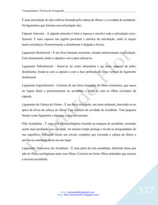 Tomografando a Técnica de Tomografar_______________________________________________________


É uma articulação do tipo esférica formada pela cabeça do fêmur e a cavidade do acetábulo.
Os ligamentos que formam essa articulação são:

Cápsula Articular - A cápsula articular é forte e espessa e envolve toda a articulação coxo-
femoral. É mais espessa nas regiões proximal e anterior da articulação, onde se requer
maior resistência. Posteriormente e distalmente é delgada e frouxa.

Ligamento Iliofemoral - É um feixe bastante resistente, situado anteriormente à articulação.
Está intimamente unido à cápsula e serve para reforçá-la.

Ligamento Pubofemoral - Insere-se na crista obturatória e no ramo superior da pube;
distalmente, funde-se com a cápsula e com a face profunda do feixe vertical do ligamento
iliofemoral.

Ligamento Isquiofemoral - Consiste de um feixe triangular de fibras resistentes, que nasce
no ísquio distal e posteriormente ao acetábulo e funde-se com as fibras circulares da
cápsula.

Ligamento da Cabeça do Fêmur - É um feixe triangular, um tanto achatado, inserindo-se no
ápice da fóvea da cabeça do fêmur e na incisura da cavidade do acetábulo. Tem pequena
função como ligamento e algumas vezes está ausente.

Orla Acetabular - É uma orla fibrocartilagínea inserida na margem do acetábulo, tornando
assim mais profunda essa cavidade. Ao mesmo tempo protege e nivela as desigualdades de
sua superfície, formando assim um círculo completo que circunda a cabeça do fêmur e
auxilia na contenção desta em seu lugar.

Ligamento Transverso do Acetábulo - É uma parte da orla acetabular, diferindo dessa por
não ter fibras cartilagíneas entre suas fibras. Consiste em fortes fibras achatadas que cruzam
a incisura acetabular.




                                Email: leonardosflor@gmail.com
                             Blog: http://leonardoflor.blogspot.com/
                                                                                                 117
 