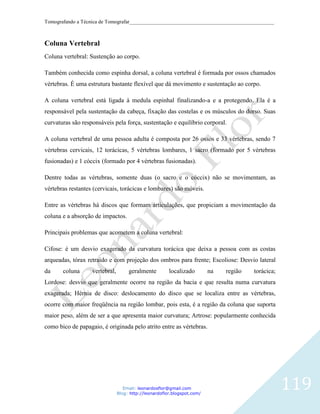 Tomografando a Técnica de Tomografar_______________________________________________________



Coluna Vertebral
Coluna vertebral: Sustenção ao corpo.

Também conhecida como espinha dorsal, a coluna vertebral é formada por ossos chamados
vértebras. É uma estrutura bastante flexível que dá movimento e sustentação ao corpo.

A coluna vertebral está ligada à medula espinhal finalizando-a e a protegendo. Ela é a
responsável pela sustentação da cabeça, fixação das costelas e os músculos do dorso. Suas
curvaturas são responsáveis pela força, sustentação e equilíbrio corporal.

A coluna vertebral de uma pessoa adulta é composta por 26 ossos e 33 vértebras, sendo 7
vértebras cervicais, 12 torácicas, 5 vértebras lombares, 1 sacro (formado por 5 vértebras
fusionadas) e 1 cóccix (formado por 4 vértebras fusionadas).

Dentre todas as vértebras, somente duas (o sacro e o cóccix) não se movimentam, as
vértebras restantes (cervicais, torácicas e lombares) são móveis.

Entre as vértebras há discos que formam articulações, que propiciam a movimentação da
coluna e a absorção de impactos.

Principais problemas que acometem a coluna vertebral:

Cifose: é um desvio exagerado da curvatura torácica que deixa a pessoa com as costas
arqueadas, tórax retraído e com projeção dos ombros para frente; Escoliose: Desvio lateral
da     coluna      vertebral,        geralmente         localizado        na   região   torácica;
Lordose: desvio que geralmente ocorre na região da bacia e que resulta numa curvatura
exagerada; Hérnia de disco: deslocamento do disco que se localiza entre as vértebras,
ocorre com maior freqüência na região lombar, pois esta, é a região da coluna que suporta
maior peso, além de ser a que apresenta maior curvatura; Artrose: popularmente conhecida
como bico de papagaio, é originada pelo atrito entre as vértebras.




                                   Email: leonardosflor@gmail.com
                                Blog: http://leonardoflor.blogspot.com/
                                                                                                    119
 