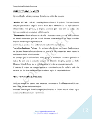 Tomografando a Técnica de Tomografar_______________________________________________________


ARTEFATOS DE IMAGEM

São considerados artefatos quaisquer distúrbios na nitidez das imagens.


*Artefato de Anel - Pode ser causado por uma disfunção de qualquer detector causando
uma projeção errada ao longo do anel de dados. Se os detectores não são equivalentes ou
intercalibrados com precisão, a projeção posterior para cada anel de dados seria
ligeiramente diferente produzindo múltiplos anéis.
* Borramento - O mau alinhamento do tubo e detectores causará erro de posicionamento
dos valores calculados, pois os valores medidos estão ocorrendo em linhas diferentes
daquelas assumidas pelo algaritmo de re-
Construção. O resultado pode ser borramento ou também anel ou listras.
* Artefatos ligados ao Paciente - Os artefatos induzidos por movimento freqüentemente
são discretos. Estes artefatos geralmente tem aspecto de listra ou estrela e ocorre quando há
interfaces de alta ou baixa densidade,
por exemplo gás no intestino.Isso ocorre porque o movimento durante o processo de
medida faz com que as estruturas estejam em diferentes posições, quando são feitas
diferentes vistas,de forma que as projeções posteriores não se somam corretamente.
A presença de objetos que possuem atenuação excepcionalmente alta ou baixa pode criar
artefatos, por forçar os detectores a operar em uma região de resposta não-linear.


* EFEITO DE VOLUME PARCIAL:


Isto ocorre quando um mesmo corte apresentar estruturas com densidades muito diferentes
provocando um borramento da imagem.
Se ocorrer uma imagem anormal que pareça sofrer efeito de volume parcial, avalie a região
usando cortes finos anteriores e posteriores.




                                Email: leonardosflor@gmail.com
                             Blog: http://leonardoflor.blogspot.com/
                                                                                                12
 