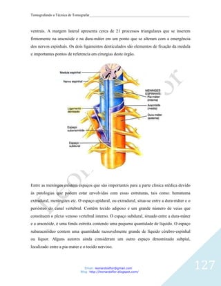 Tomografando a Técnica de Tomografar_______________________________________________________



ventrais. A margem lateral apresenta cerca de 21 processos triangulares que se inserem
firmemente na aracnóide e na dura-máter em um ponto que se alteram com a emergência
dos nervos espinhais. Os dois ligamentos denticulados são elementos de fixação da medula
e importantes pontos de referencia em cirurgias deste órgão.




Entre as menínges existem espaços que são importantes para a parte clínica médica devido
às patologias que podem estar envolvidas com essas estruturas, tais como: hematoma
extradural, meningites etc. O espaço epidural, ou extradural, situa-se entre a dura-máter e o
periósteo do canal vertebral. Contém tecido adiposo e um grande número de veias que
constituem o plexo venoso vertebral interno. O espaço subdural, situado entre a dura-máter
e a aracnóide, é uma fenda estreita contendo uma pequena quantidade de líquido. O espaço
subaracnóideo contem uma quantidade razoavelmente grande de líquido cérebro-espinhal
ou líquor. Alguns autores ainda consideram um outro espaço denominado subpial,
localizado entre a pia-mater e o tecido nervoso.



                                Email: leonardosflor@gmail.com
                             Blog: http://leonardoflor.blogspot.com/
                                                                                                127
 