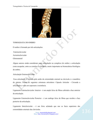 Tomografando a Técnica de Tomografar_______________________________________________________




TOMOGRAFIA DO OMBRO

O ombro é formado por três articulações:

Esternoclavicular
Acromioclavicular
Glenoumeral

Alguns autores ainda consideram outra articulação no complexo do ombro: a articulação
costo-escapular, entre as costelas e a escápula, muito importante na biomecânica fisiológica
do ombro.

Articulação Esternoclavicular:

Essa articulação é formada pela união da extremidade esternal na clavícula e o manúbrio
do esterno. Possui as seguintes estruturas articulares: Cápsula Articular - Circunda a
articulação e varia em espessura e resistência.

Ligamento Esternoclavicular Anterior - é um amplo feixe de fibras cobrindo a face anterior
da articulação.

Ligamento Esternoclavicular Posterior - é um análogo feixe de fibras que recobre a face
posterior da articulação.

Ligamento Interclavicular - é um feixe achatado que une as faces superiores das


                                                                                               136
extremidades esternais das clavículas.
                                Email: leonardosflor@gmail.com
                             Blog: http://leonardoflor.blogspot.com/
 