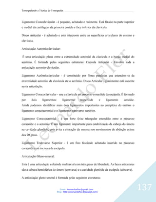 Tomografando a Técnica de Tomografar_______________________________________________________



Ligamento Costoclavicular - é pequeno, achatado e resistente. Está fixado na parte superior
e medial da cartilagem da primeira costela e face inferior da clavícula.

Disco Articular - é achatado e está interposto entre as superfícies articulares do esterno e
clavícula.

Articulação Acromioclavicular:

É uma articulação plana entre a extremidade acromial da clavícula e a borda medial do
acrômio. É formada pelas seguintes estruturas: Cápsula Articular - Envolve toda a
articulação acromio-clavicular.

Ligamento Acrômioclavicular - é constituido por fibras paralelas que estendem-se da
extremidade acromial da clavícula até o acrômio. Disco Articular - geralmente está ausente
nesta articulação.

Ligamento Coracoclavicular - une a clavícula ao processo coracóide da escápula. É formado
por     dois     ligamentos:        ligamento        trapezóide          e   ligamento   conóide.
Ainda podemos identificar mais dois ligamentos importantes no complexo do ombro: o
ligamento coracoacromial e o ligamento transverso superior.

Ligamento Coracoacromial - é um forte feixe triangular estendido entre o processo
coracóide e o acromio. É um ligamento importante para estabilização da cabeça do úmero
na cavidade glenóide, pois evita a elevação da mesma nos movimentos de abdução acima
dos 90 graus.

Ligamento Transverso Superior - é um fino fascículo achatado inserido no processo
coracóide e na incisura da escápula.

Articulação Gleno-umeral:

Esta é uma articulação esferóide multiaxial com três graus de liberdade. As faces articulares
são a cabeça hemisférica do úmero (convexa) e a cavidade glenóide da escápula (côncava).

A articulação gleno-umeral é formada pelas seguintes estruturas:


                                  Email: leonardosflor@gmail.com
                               Blog: http://leonardoflor.blogspot.com/
                                                                                                    137
 