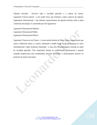 Tomografando a Técnica de Tomografar_______________________________________________________



Cápsula Articular - Envolve toda a cavidade glenóide e a cabeça do úmero.
Ligamento Córaco-umeral - é um amplo feixe que fortalece a parte superior da cápsula.
Ligamentos Glenoumerais - são robustos espessamentos da cápsula articular sobre a parte
ventral da articulação. É constituído por três ligamentos:

Ligamento Glenoumeral Superior
Ligamento Glenoumeral Médio
Ligamento Glenoumeral Inferior

Ligamento Transverso do Úmero - é uma estreita lâmina de fibras curtas e transversais que
unem o tubérculo maior e o menor, mantendo o tendão longo do bíceps braquial no sulco
intertubercular. Lábio (Labrum) Glenoidal - é uma orla fibrocartilagínea inserida ao redor
da cavidade glenóide. Tem importante função na estabilização glenoumeral e quando
rompido proporciona uma instabilidade articular faciltando o deslocamento anterior ou
posterior do úmero (luxação).




                                Email: leonardosflor@gmail.com
                             Blog: http://leonardoflor.blogspot.com/
                                                                                              138
 