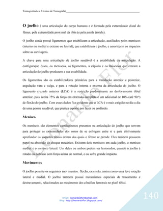 Tomografando a Técnica de Tomografar_______________________________________________________




O joelho é uma articulação do corpo humano e é formada pela extremidade distal do
fêmur, pela extremidade proximal da tíbia (e pela patela (rótula).

O joelho ainda possui ligamentos que estabilizam a articulação, auxiliados pelos meniscos
(interno ou medial e externo ou lateral), que estabilizam o joelho, e amortecem os impactos
sobre as cartilagens.

A chave para uma articulação de joelho saudável é a estabilidade da articulação. A
configuração óssea, os meniscos, os ligamentos, a cápsula e os músculos que cercam a
articulação do joelho produzem a sua estabilidade.

Os ligamentos são os estabilizadores primários para a translação anterior e posterior,
angulação vara e valga, e para a rotação interna e externa da articulação do joelho. O
ligamento cruzado anterior (LCA) é a restrição predominante ao deslocamento tibial
anterior, pois aceita 75% da força em extensão completa e um adicional de 10% (até 90.º)
de flexão do joelho. Com esses dados fica evidente que o LCA é o mais exigido no dia a dia
de uma pessoa saudável, que pratica esporte por lazer ou profissão.

Menisco

Os meniscos são elementos cartilaginosos presentes na articulação do joelho que servem
para proteger as extremidades dos ossos de se esfregam entre si e para efetivamente
aprofundar os soquetes tibiais dentro dos quais o fêmur se prende. Eles também possuem
papel na absorção de choque mecânico. Existem dois meniscos em cada joelho, o menisco
medial e o menisco lateral. Um deles ou ambos podem ser lesionados, quando o joelho é
rotado ou dobrado com força acima do normal, e ou sofre grande impacto.

Movimentos

O joelho permite os seguintes movimentos: flexão, extensão, assim como uma leve rotação
lateral e medial. O joelho também possui mecanismos especiais de travamento e
destravamento, relacionados ao movimento dos côndilos femorais no platô tibial.



                                Email: leonardosflor@gmail.com
                             Blog: http://leonardoflor.blogspot.com/
                                                                                              140
 