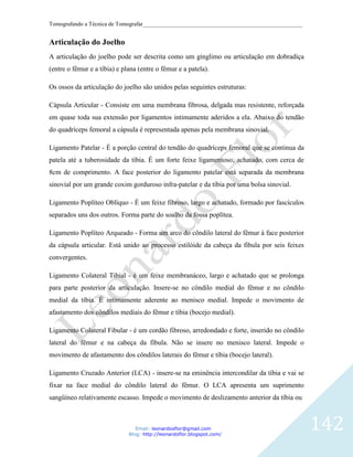 Tomografando a Técnica de Tomografar_______________________________________________________


Articulação do Joelho
A articulação do joelho pode ser descrita como um gínglimo ou articulação em dobradiça
(entre o fêmur e a tíbia) e plana (entre o fêmur e a patela).

Os ossos da articulação do joelho são unidos pelas seguintes estruturas:

Cápsula Articular - Consiste em uma membrana fibrosa, delgada mas resistente, reforçada
em quase toda sua extensão por ligamentos intimamente aderidos a ela. Abaixo do tendão
do quadríceps femoral a cápsula é representada apenas pela membrana sinovial.

Ligamento Patelar - É a porção central do tendão do quadríceps femoral que se continua da
patela até a tuberosidade da tíbia. É um forte feixe ligamentoso, achatado, com cerca de
8cm de comprimento. A face posterior do ligamento patelar está separada da membrana
sinovial por um grande coxim gorduroso infra-patelar e da tíbia por uma bolsa sinovial.

Ligamento Poplíteo Oblíquo - É um feixe fibroso, largo e achatado, formado por fascículos
separados uns dos outros. Forma parte do soalho da fossa poplítea.

Ligamento Poplíteo Arqueado - Forma um arco do côndilo lateral do fêmur à face posterior
da cápsula articular. Está unido ao processo estilóide da cabeça da fíbula por seis feixes
convergentes.

Ligamento Colateral Tibial - é um feixe membranáceo, largo e achatado que se prolonga
para parte posterior da articulação. Insere-se no côndilo medial do fêmur e no côndilo
medial da tíbia. É intimamente aderente ao menisco medial. Impede o movimento de
afastamento dos côndilos mediais do fêmur e tíbia (bocejo medial).

Ligamento Colateral Fibular - é um cordão fibroso, arredondado e forte, inserido no côndilo
lateral do fêmur e na cabeça da fíbula. Não se insere no menisco lateral. Impede o
movimento de afastamento dos côndilos laterais do fêmur e tíbia (bocejo lateral).

Ligamento Cruzado Anterior (LCA) - insere-se na eminência intercondilar da tíbia e vai se
fixar na face medial do côndilo lateral do fêmur. O LCA apresenta um suprimento
sangüíneo relativamente escasso. Impede o movimento de deslizamento anterior da tíbia ou



                                 Email: leonardosflor@gmail.com
                              Blog: http://leonardoflor.blogspot.com/
                                                                                              142
 
