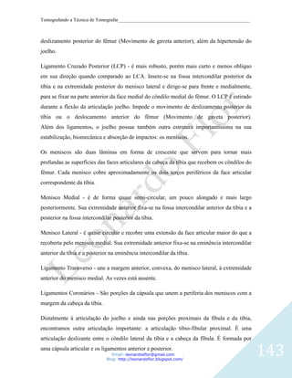 Tomografando a Técnica de Tomografar_______________________________________________________



deslizamento posterior do fêmur (Movimento de gaveta anterior), além da hipertensão do
joelho.

Ligamento Cruzado Posterior (LCP) - é mais robusto, porém mais curto e menos oblíquo
em sua direção quando comparado ao LCA. Insere-se na fossa intercondilar posterior da
tíbia e na extremidade posterior do menisco lateral e dirige-se para frente e medialmente,
para se fixar na parte anterior da face medial do côndilo medial do fêmur. O LCP é estirado
durante a flexão da articulação joelho. Impede o movimento de deslizamento posterior da
tíbia ou o deslocamento anterior do fêmur (Movimento de gaveta posterior).
Além dos ligamentos, o joelho possue também outra estrutura importantíssima na sua
estabilização, biomecânica e absorção de impactos: os meniscos.

Os meniscos são duas lâminas em forma de crescente que servem para tornar mais
profundas as superfícies das faces articulares da cabeça da tíbia que recebem os côndilos do
fêmur. Cada menisco cobre aproximadamente os dois terços periféricos da face articular
correspondente da tíbia.

Menisco Medial - é de forma quase semi-circular, um pouco alongado e mais largo
posteriormente. Sua extremidade anterior fixa-se na fossa intercondilar anterior da tíbia e a
posterior na fossa intercondilar posterior da tíbia.

Menisco Lateral - é quase circular e recobre uma extensão da face articular maior do que a
recoberta pelo menisco medial. Sua extremidade anterior fixa-se na eminência intercondilar
anterior da tíbia e a posterior na eminência intercondilar da tíbia.

Ligamento Transverso - une a margem anterior, convexa, do menisco lateral, à extremidade
anterior do menisco medial. As vezes está ausente.

Ligamentos Coronários - São porções da cápsula que unem a periferia dos meniscos com a
margem da cabeça da tíbia.

Distalmente à articulação do joelho e ainda nas porções proximais da fíbula e da tíbia,
encontramos outra articulação importante: a articulação tibio-fibular proximal. É uma
articulação deslizante entre o côndilo lateral da tíbia e a cabeça da fíbula. É formada por
uma cápsula articular e os ligamentos anterior e posterior.
                                 Email: leonardosflor@gmail.com
                              Blog: http://leonardoflor.blogspot.com/
                                                                                                143
 