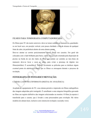 Tomografando a Técnica de Tomografar_______________________________________________________




FILMES PARA TOMOGRAFIA COMPUTADORIZADA:

Os filmes para TC são muito sensíveis e deve-se tomar cuidado ao manuseá-los, guardando-
os em local seco, em posição vertical, com pouca claridade e fora do alcance de qualquer
fonte de calor, de preferência dentro de uma câmara escura.
Deve-se atentar ao correto posicionamento destes filmes nos cassetes. Em geral são
colocados com o lado brilhante para baixo, sendo essa posição orientada pela disposição de
picotes na borda de um dos lados do filme que podem ser sentidos ao tato.Antes do
manuseio deve-se lavar e secar as mãos, para evitar a presença de digitais nos
filmes(artefato). É aconselhável ¨folhear¨ levemente as películas para se desfazer algum
eventual ponto de aderência,evitando que os filmes se enrosquem durante o processo de
revelação.


FOTOGRAFIA OU FOTO-DOCUMENTAÇÃO:

CÂMARA LASER MULTIFORMATO (DIGITAL OU ANALÓGICA)


Acoplada ao equipamento de TC, essa câmara permite a impressão em filmes radiográficos
das imagens adquiridas pelo tomógrafo. É semelhante a uma máquina fotográfica gravando
no filme um registro definitivo das imagens selecionadas no monitor. O filme já exposto é
transferido para o cassete, que é levado a uma processadora para revelação. Há vários
modelos de câmara laser, inclusive com sistema de revelação a seco(dry view).




                               Email: leonardosflor@gmail.com
                            Blog: http://leonardoflor.blogspot.com/
                                                                                              149
 