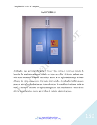Tomografando a Técnica de Tomografar_______________________________________________________


                                     RADIOPROTEÇÃO




A radiação é algo que sempre fez parte de nossas vidas, como por exemplo, a radiação da
luz solar. De acordo com a dose de radiação recebida o seu efeito é diferente, podendo levar
até a morte instantânea ou apenas a assistência médica. Cada órgão também reage de forma
diferente de outro, tendo, assim, tolerâncias diferenciadas. As radiações também podem
provocar alterações significativas no desenvolvimento de mamíferos irradiados ainda no
útero. As radiações ionizantes são agentes mutagênicos, e em seres humanos é muito difícil
detectar essas alterações, mesmo que o índice da radiação seja muito grande.




                               Email: leonardosflor@gmail.com
                            Blog: http://leonardoflor.blogspot.com/
                                                                                               150
 
