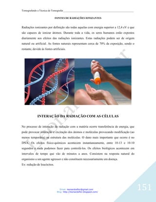 Tomografando a Técnica de Tomografar_______________________________________________________

                             FONTES DE RADIAÇÕES IONIZANTES


Radiações ionizantes por definição são todas aquelas com energia superior a 12,4 eV e que
são capazes de ionizar átomos. Durante toda a vida, os seres humanos estão expostos
diariamente aos efeitos das radiações ionizantes. Estas radiações podem ser de origem
natural ou artificial. As fontes naturais representam cerca de 70% da exposição, sendo o
restante, devido ás fontes artificiais.




             INTERAÇÃO DA RADIAÇÃO COM AS CÉLULAS

No processo de interação da radiação com a matéria ocorre transferência de energia, que
pode provocar ionização e excitação dos átomos e moléculas provocando modificação (ao
menos temporária) na estrutura das moléculas. O dano mais importante que ocorre é no
DNA. Os efeitos físico-químicos acontecem instantaneamente, entre 10-13 e 10-10
segundos e nada podemos fazer para controlá-los. Os efeitos biológicos acontecem em
intervalos de tempo que vão de minutos a anos. Consistem na resposta natural do
organismo a um agente agressor e não constituem necessariamente em doença.
Ex: redução de leucócitos.




                                  Email: leonardosflor@gmail.com
                               Blog: http://leonardoflor.blogspot.com/
                                                                                              151
 
