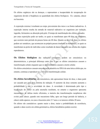Tomografando a Técnica de Tomografar_______________________________________________________


Os efeitos orgânicos são as doenças, e representam a incapacidade de recuperação do
organismo devido à freqüência ou quantidade dos efeitos biológicos. Ex: catarata, câncer
ou leucemia.


A exposição externa é resultante ao corpo, proveniente dos raios-x ou fontes radioativas. A
exposição interna resulta da entrada de material radioativo no organismo por inalação,
ingestão, ferimentos ou absorção pela pele. O tempo de manifestação dos efeitos causados
por estas exposições pode ser tardio, os quais se manifestam apos 60 dias, ou imediatos,
que ocorrem num período de poucas horas ate 60 dias. Quanto ao nível de dano, os efeitos
podem ser somáticos, que acontecem na própria pessoa irradiada ou hereditária, os quais se
manifestam na prole do individuo como resultado de danos causados nas células dos órgãos
reprodutores.


Os Efeitos biológicos das radiações ionizantes podem ser estocásticos ou
determinísticos, a principal diferença entre eles é que os efeitos estocásticos causam a
transformação celular enquanto que os determinísticos causam a morte celular.
Os efeitos estocásticos causam uma alteração aleatória no DNA de uma única célula que, no
entanto, continua a reproduzir-se, e levam a transformação celular.


Os efeitos hereditários são estocásticos, não apresentam limiar de dose, o dano pode
ser causado por uma dose mínima de radiação. O aumento da dose somente aumenta a
probabilidade e não a severidade do dano. A severidade é determinada pelo tipo e
localização do tumor ou pela anomalia resultante, no entanto o organismo apresenta
mecanismos de defesa muito eficientes, a maioria das transformações neoplásicas não
evolui para câncer, quando este mecanismo falha, apos um longo período de latência, o
câncer então aparece, no caso a leucemia entre 5-7 anos e os tumores sólidos 20 anos.
Os efeitos são cumulativos: quanto maior a dose, maior a probabilidade de ocorrência,
quando o dano ocorre em célula germinativa, efeitos hereditários podem ocorrer.




                               Email: leonardosflor@gmail.com
                            Blog: http://leonardoflor.blogspot.com/
                                                                                              152
 