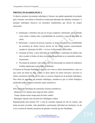 Tomografando a Técnica de Tomografar_______________________________________________________



PROTEÇÃO RADIOLÓGICA
O objetivo primário da proteção radiológica é fornecer um padrão apropriado de proteção
para o homem, sem limitar os benefícios criados pela aplicação das radiações ionizantes. A
proteção radiológica baseia-se em princípios fundamentais que devem ser sempre
observados.


       Justificação: o beneficio tem que ser tal que compense o detrimento, que e definido
        como sendo a relação entre a probabilidade de ocorrência e grau de gravidade do
        efeito.
       Otimização: o numero de pessoas expostas, as doses individuais e a probabilidade
        de ocorrência de efeitos nocivos devem ser tão baixas quantos razoavelmente
        exeqüíveis. (principio ALARA = As Low As Reasonably Achievable).
       Limitação de Dose: a dose individual de trabalhadores e indivíduos do publico não
        deve exceder os limites de dose recomendados excluindo-se as exposições medicas
        de pacientes.
        Prevenção de acidentes: todo esforço deve ser direcionado no sentido de estabelecer
        medidas rígidas para a prevenção de acidentes.
O Sistema de Proteção Radiológica consiste em evitar os efeitos determinísticos, uma vez
que existe um limiar de dose, manter as doses abaixo do limiar relevante e prevenir os
efeitos estocásticos fazendo uso de todos os recursos disponíveis de proteção radiológica.
Para efeito de segurança em proteção radiológica, considera-se que os efeitos biológicos
produzidos pelas radiações ionizantes sejam cumulativos.


Para a proteção radiológica de exposições externas considera-se:
· Distancia (1/r2). Quanto mais longe da fonte, melhor.
· Tempo. Quanto menos tempo perto da fonte, melhor.
· Blindagem. Quanto mais eficiente for à blindagem, melhor.
Regulamentado pela portaria 453: a sala de comando separada da sala de exames, sala
barita da porta revestida, vidro plumbífero, monitoração individual por dosímetro, luz de
aviso, aventais de chumbo, protetores de gônadas e tireóide que por finalidades:


                               Email: leonardosflor@gmail.com
                            Blog: http://leonardoflor.blogspot.com/
                                                                                              154
 