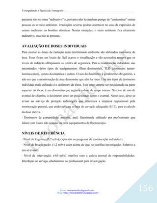 Tomografando a Técnica de Tomografar_______________________________________________________


paciente não se torna "radioativo" e, portanto não ha nenhum perigo de "contaminar" outras
pessoas ou o meio ambiente. Irradiações severas podem acontecer no caso de explosões de
usinas nucleares ou bombas atômicas. Nestas situações, o meio ambiente fica altamente
radioativo, mas não as pessoas.


AVALIAÇÃO DE DOSES INDIVIDUAIS
Para avaliar as doses de radiação num determinado ambiente são utilizados monitores de
área. Estes ficam em locais de fácil acesso e visualização e são acionados sempre que os
níveis de radiação ultrapassam os limites de segurança. Para a monitoração individual, são
encontrados vários tipos de equipamentos: filme dosimetrico, TLD (dosimetro termo-
luminescente), caneta dosimetrica e outros. O uso do dosimetro é geralmente obrigatório, a
não ser que a monitoração de área demonstre que não ha risco. Um dos tipos de dosimetro
individual mais utilizado é o dosimetro de tórax. Este deve sempre ser posicionado na parte
superior do tórax, é um dosimetro que registra a dose de corpo inteiro. No caso do uso de
avental de chumbo, o dosimetro deve ser posicionado sobre o avental. Neste caso, deve-se
avisar ao serviço de proteção radiológica que informara a empresa responsável pela
monitoração pessoal, que então aplicara o fator de correção adequado (1/10), para o calculo
da dose efetiva.
· Dosimetro de extremidade: pulseira, anel. Geralmente utilizado por profissionais que
lidam com fontes não seladas ou com equipamentos de fluoroscopia.


NÍVEIS DE REFERÊNCIA
· Nível de Registro: (0,2 mSv), (aplicado no programa de monitoração individual).
· Nível de Investigação: (1,2 mSv) valor acima do qual se justifica investigação. Relativo a
um só evento.
· Nível de Intervenção: (4,0 mSv) interfere com a cadeia normal de responsabilidades.
Interdição do serviço, afastamento do profissional para investigação.




                                Email: leonardosflor@gmail.com
                             Blog: http://leonardoflor.blogspot.com/
                                                                                               156
 