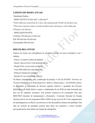 Tomografando a Técnica de Tomografar_______________________________________________________



LIMITES DE DOSES ANUAIS
Trabalhador Publico
· DOSE EFETIVA 20 mSv/ano* 1 mSv/ano**
*Valor médio por um período de 5 anos, não ultrapassando 50 mSv em um único ano.
**Em casos especiais, pode ser usado um limite maior desde que o valor médio não
Ultrapasse um mSv/ano.
· DOSE EQUIVALENTE
Cristalino 150 mSv/ano 15 mSv/ano
Pele 500 mSv/ano 50 mSv/ano
Extremidades 500 mSv/ano


RISCOS RELATIVOS
Chances de morrer em conseqüência de atividades comuns em nossa sociedade (1 em 1
milhão).
· Fumar 1,4 cigarros (câncer de pulmão)
· Passar 2 dias em Nova York (poluição do ar)
· Dirigir 65 km. em um carro (acidente)
· Voar 2500 milhas de avião (acidente)
· Praticar 6 minutos de canoagem
· Receber 0,1 msv de radiação (câncer)
No Brasil, recentemente, com a publicação da portaria: # 453 da SVS/MS “Diretrizes de
Proteção Radiológica em Radiodiagnóstico Médico e Odontológico” em 02/06/98, tornou-
se obrigatória a implantação de diversos aspectos relativos a qualidade dos Serviços
Radiológicos de Saúde dentre os quais, a implantação de um PGQ em toda instituição que
faca uso de radiações ionizantes. Esta portaria originou-se da constatação feita pelo
IRD/CNEN (Instituto de radioproteção e Dosimetria / Comissão Nacional de Energia
Nuclear) através de seus programas RXD e RXO, de que cerca de 80 % dos equipamentos
de radiodiagnostico no Brasil, encontravam-se fora dos padrões mínimos de qualidade. Esta
falta de controle de qualidade acarreta altas doses nos pacientes e custos elevados
provocados pelos altos índices de rejeição de radiografias.


                                Email: leonardosflor@gmail.com
                             Blog: http://leonardoflor.blogspot.com/
                                                                                              157
 