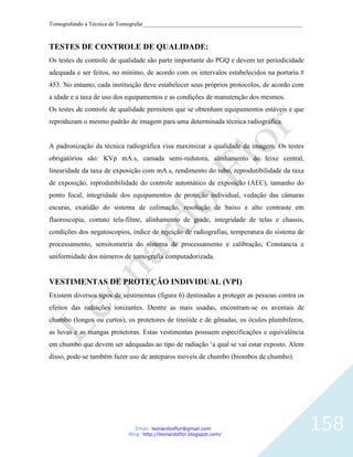 Tomografando a Técnica de Tomografar_______________________________________________________



TESTES DE CONTROLE DE QUALIDADE:
Os testes de controle de qualidade são parte importante do PGQ e devem ter periodicidade
adequada e ser feitos, no mínimo, de acordo com os intervalos estabelecidos na portaria #
453. No entanto, cada instituição deve estabelecer seus próprios protocolos, de acordo com
a idade e a taxa de uso dos equipamentos e as condições de manutenção dos mesmos.
Os testes de controle de qualidade permitem que se obtenham equipamentos estáveis e que
reproduzam o mesmo padrão de imagem para uma determinada técnica radiográfica.


A padronização da técnica radiográfica visa maximizar a qualidade da imagem. Os testes
obrigatórios são: KVp mA.s, camada semi-redutora, alinhamento do feixe central,
linearidade da taxa de exposição com mA.s, rendimento do tubo, reprodutibilidade da taxa
de exposição, reprodutibilidade do controle automático de exposição (AEC), tamanho do
ponto focal, integridade dos equipamentos de proteção individual, vedação das câmaras
escuras, exatidão do sistema de colimação, resolução de baixo e alto contraste em
fluoroscopia, contato tela-filme, alinhamento de grade, integridade de telas e chassis,
condições dos negatoscopios, índice de rejeição de radiografias, temperatura do sistema de
processamento, sensitometria do sistema de processamento e calibração, Constancia e
uniformidade dos números de tomografia computadorizada.


VESTIMENTAS DE PROTEÇÃO INDIVIDUAL (VPI)
Existem diversos tipos de vestimentas (figura 6) destinadas a proteger as pessoas contra os
efeitos das radiações ionizantes. Dentre as mais usadas, encontram-se os aventais de
chumbo (longos ou curtos), os protetores de tireóide e de gônadas, os óculos plumbiferos,
as luvas e as mangas protetoras. Estas vestimentas possuem especificações e equivalência
em chumbo que devem ser adequadas ao tipo de radiação „a qual se vai estar exposto. Alem
disso, pode-se também fazer uso de anteparos moveis de chumbo (biombos de chumbo).




                               Email: leonardosflor@gmail.com
                            Blog: http://leonardoflor.blogspot.com/
                                                                                              158
 