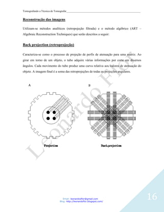 Tomografando a Técnica de Tomografar_______________________________________________________


Reconstrução das imagens

Utilizam-se métodos analíticos (retropojeção filtrada) e o método algébrico (ART –
Algebraic Reconstruction Techniques) que serão descritos a seguir:


Back projection (retroprojeção)

Caracteriza-se como o processo de projeção de perfis de atenuação para uma matriz. Ao
girar em torno de um objeto, o tubo adquire várias informações por corte em diversos
ângulos. Cada movimento do tubo produz uma curva relativa aos valores de atenuação do
objeto. A imagem final é a soma das retroprojeções de todas as projeções angulares.




                               Email: leonardosflor@gmail.com
                            Blog: http://leonardoflor.blogspot.com/
                                                                                              16
 