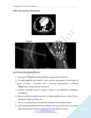 Tomografando a Técnica de Tomografar_______________________________________________________


MPR- Reconstrução Multiplanar.




                  Sagital                                       Coronal




ALGUMAS REGRAS GERAIS:

   1- Em geral, os Tomógrafos podem trabalhar com pacientes até 180 KG;
   2- Ao ligar o aparelho pela manhã, ou após períodos prolongados de inatividades (6
       horas ou mais), é necessário fazer o warm-up (aquecimento) e calibração
       (alinhamento e energização dos detectores);
   3- Explicar ao paciente como é o exame e solicitar a sua colaboração, orientando-o
       devidamente;
   4- Deve-se solicitar ao paciente que retire os objetos metálicos como: colares, brincos,
       grampos de cabelo, presilhas, etc..;
   5- Checar se os pacientes que necessitam de contraste venoso estão em jejum;
   6- Após o posicionamento do paciente, certifique-se de que nenhum lençol ou cobertor
       fique em posição que dificulte a progressão da mesa durante o exame;
                               Email: leonardosflor@gmail.com
                            Blog: http://leonardoflor.blogspot.com/
                                                                                              163
 