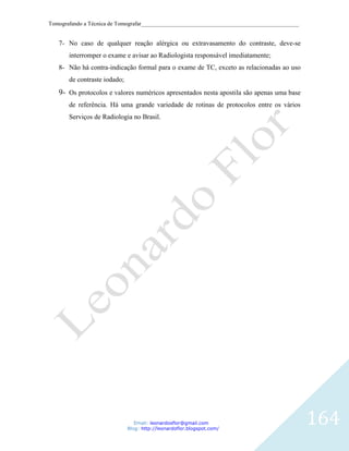 Tomografando a Técnica de Tomografar_______________________________________________________


   7- No caso de qualquer reação alérgica ou extravasamento do contraste, deve-se
       interromper o exame e avisar ao Radiologista responsável imediatamente;
   8- Não há contra-indicação formal para o exame de TC, exceto as relacionadas ao uso
       de contraste iodado;
   9- Os protocolos e valores numéricos apresentados nesta apostila são apenas uma base
       de referência. Há uma grande variedade de rotinas de protocolos entre os vários
       Serviços de Radiologia no Brasil.




                                 Email: leonardosflor@gmail.com
                              Blog: http://leonardoflor.blogspot.com/
                                                                                              164
 