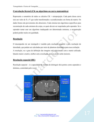Tomografando a Técnica de Tomografar_______________________________________________________


Convolução Kernel (CK ou algoritmo ou curva matemática)

Representa o somatório de todos os cálculos CK + retroprojeção. Cada parte dessa curva
tem um valor de X e Y que serão transformados e acondicionados em forma de matriz. Os
dados brutos são provenientes dos detectores. Cada sistema tem algoritmos específicos para
reconstrução de cada estrutura do corpo, os quais devem ser respeitados pelo operador. Se o
operador tentar usar um algoritmo inadequado em determinada estrutura, a reconstrução
poderá perder muito em qualidade.


Resolução

O desempenho de um tomógrafo é medido pela resolução espacial e pela resolução de
densidade, que podem ser calculadas por meio de phantons destinados para essa avaliação.
A resolução, ou o grau de definição das imagens está relacionado com a matriz utilizada.
Quanto maior a matriz, melhor será a resolução, pois os pixels serão menores.


Resolução espacial (RE)

Resolução espacial – é a capacidade do sistema de distinguir dois pontos como separados e
distintos, controlado pelo voxel.




                                Email: leonardosflor@gmail.com
                             Blog: http://leonardoflor.blogspot.com/
                                                                                              17
 