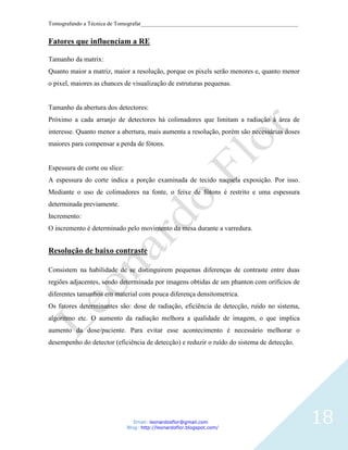 Tomografando a Técnica de Tomografar_______________________________________________________


Fatores que influenciam a RE

Tamanho da matrix:
Quanto maior a matriz, maior a resolução, porque os pixels serão menores e, quanto menor
o pixel, maiores as chances de visualização de estruturas pequenas.


Tamanho da abertura dos detectores:
Próximo a cada arranjo de detectores há colimadores que limitam a radiação à área de
interesse. Quanto menor a abertura, mais aumenta a resolução, porém são necessárias doses
maiores para compensar a perda de fótons.


Espessura de corte ou slice:
A espessura do corte indica a porção examinada de tecido naquela exposição. Por isso.
Mediante o uso de colimadores na fonte, o feixe de fótons é restrito e uma espessura
determinada previamente.
Incremento:
O incremento é determinado pelo movimento da mesa durante a varredura.


Resolução de baixo contraste

Consistem na habilidade de se distinguirem pequenas diferenças de contraste entre duas
regiões adjacentes, sendo determinada por imagens obtidas de um phanton com orifícios de
diferentes tamanhos em material com pouca diferença densitometrica.
Os fatores determinantes são: dose de radiação, eficiência de detecção, ruído no sistema,
algoritmo etc. O aumento da radiação melhora a qualidade de imagem, o que implica
aumento da dose/paciente. Para evitar esse acontecimento é necessário melhorar o
desempenho do detector (eficiência de detecção) e reduzir o ruído do sistema de detecção.




                                  Email: leonardosflor@gmail.com
                               Blog: http://leonardoflor.blogspot.com/
                                                                                              18
 