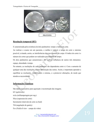 Tomografando a Técnica de Tomografar_______________________________________________________




                                          PHANTONS



Resolução temporal (RT)

E caracterizada pela existência de dois parâmetros: tempo e índice de corte.
Ao realizar o exame em um paciente, o melhor é reduzir o tempo de corte o máximo
possível, evitando, assim, as interferências dos movimentos do corpo. O índice do corte é o
número de cortes que podem ser realizados por unidade de tempo.
Os dois parâmetros que caracterizam a RT sofrem influência de outros três elementos:
espaço, densidade e tempo.
No entanto, as resoluções de cada parâmetro são dependentes entre si. Com o aumento de
qualquer uma das resoluções, ocorre diminuição das outras. Assim, é importante aprender a
equilibrar as resoluções, estabilizando o sistema, e a promover alterações, de modo que
atenda as necessidades.



Informações Técnicas

São dados necessários para aquisição e reconstrução das imagens.
kV (quilovolts)
mAs (milliamperagem por seg.)
Slice (espessura do corte)
Incremento (intervalo de corte ou feed)
Tilt (angulação do gantry)
Fov (Field of view – campo de visão)


                                Email: leonardosflor@gmail.com
                             Blog: http://leonardoflor.blogspot.com/
                                                                                              19
 