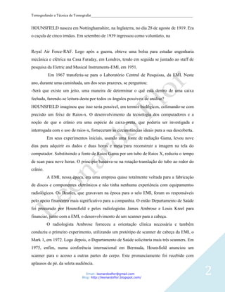Tomografando a Técnica de Tomografar_______________________________________________________


HOUNSFIELD nasceu em Nottinghamshire, na Inglaterra, no dia 28 de agosto de 1919. Era
o caçula de cinco irmãos. Em setembro de 1939 ingressou como voluntário, na


Royal Air Force-RAF. Logo após a guerra, obteve uma bolsa para estudar engenharia
mecânica e elétrica na Casa Faraday, em Londres, tendo em seguida se juntado ao staff de
pesquisa da Eletric and Musical Instruments-EMI, em 1951.
          Em 1967 transferiu-se para o Laboratório Central de Pesquisas, da EMI. Neste
ano, durante uma caminhada, um dos seus prazeres, se perguntou:
-Será que existe um jeito, uma maneira de determinar o quê está dentro de uma caixa
fechada, fazendo-se leitura desta por todos os ângulos possíveis de análise
HOUNSFIELD imaginou que isso seria possível, em termos biológicos, colimando-se com
precisão um feixe de Raios-x. O desenvolvimento da tecnologia dos computadores e a
noção de que o crânio era uma espécie de caixa-preta, que poderia ser investigada e
interrogada com o uso de raios-x, forneceram as circunstâncias ideais para a sua descoberta.
          Em seus experimentos iniciais, usando uma fonte de radiação Gama, levou nove
dias para adquirir os dados e duas horas e meia para reconstruir a imagem na tela do
computador. Substituindo a fonte de Raios Gama por um tubo de Raios X, reduziu o tempo
de scan para nove horas. O princípio baseava-se na rotação-translação do tubo ao redor do
crânio.
          A EMI, nessa época, era uma empresa quase totalmente voltada para a fabricação
de discos e componentes eletrônicos e não tinha nenhuma experiência com equipamentos
radiológicos. Os Beatles, que gravavam na época para o selo EMI, foram os responsáveis
pelo apoio financeiro mais significativo para a companhia. O então Departamento de Saúde
foi procurado por Hounsfield e pelos radiologistas James Ambrose e Louis Kreel para
financiar, junto com a EMI, o desenvolvimento de um scanner para a cabeça.
          O radiologista Ambrose forneceu a orientação clínica necessária e também
conduziu o primeiro experimento, utilizando um protótipo de scanner de cabeça da EMI, o
Mark 1, em 1972. Logo depois, o Departamento de Saúde solicitaria mais três scanners. Em
1975, enfim, numa conferência internacional em Bermuda, Hounsfield anunciou um
scanner para o acesso a outras partes do corpo. Este pronunciamento foi recebido com
aplausos de pé, da seleta audiência.

                                Email: leonardosflor@gmail.com
                             Blog: http://leonardoflor.blogspot.com/
                                                                                               2
 