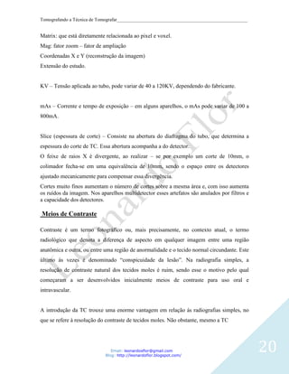 Tomografando a Técnica de Tomografar_______________________________________________________


Matrix: que está diretamente relacionada ao pixel e voxel.
Mag: fator zoom – fator de ampliação
Coordenadas X e Y (reconstrução da imagem)
Extensão do estudo.


KV – Tensão aplicada ao tubo, pode variar de 40 a 120KV, dependendo do fabricante.


mAs – Corrente e tempo de exposição – em alguns aparelhos, o mAs pode variar de 100 a
800mA.


Slice (espessura de corte) – Consiste na abertura do diafragma do tubo, que determina a
espessura do corte de TC. Essa abertura acompanha a do detector.
O feixe de raios X é divergente, ao realizar – se por exemplo um corte de 10mm, o
colimador fecha-se em uma equivalência de 10mm, sendo o espaço entre os detectores
ajustado mecanicamente para compensar essa divergência.
Cortes muito finos aumentam o número de cortes sobre a mesma área e, com isso aumenta
os ruídos da imagem. Nos aparelhos multidetector esses artefatos são anulados por filtros e
a capacidade dos detectores.

Meios de Contraste

Contraste é um termo fotográfico ou, mais precisamente, no contexto atual, o termo
radiológico que denota a diferença de aspecto em qualquer imagem entre uma região
anatômica e outra, ou entre uma região de anormalidade e o tecido normal circundante. Este
último ás vezes é denominado “conspicuidade da lesão”. Na radiografia simples, a
resolução de contraste natural dos tecidos moles é ruim, sendo esse o motivo pelo qual
começaram a ser desenvolvidos inicialmente meios de contraste para uso oral e
intravascular.


A introdução da TC trouxe uma enorme vantagem em relação ás radiografias simples, no
que se refere á resolução do contraste de tecidos moles. Não obstante, mesmo a TC




                               Email: leonardosflor@gmail.com
                            Blog: http://leonardoflor.blogspot.com/
                                                                                              20
 