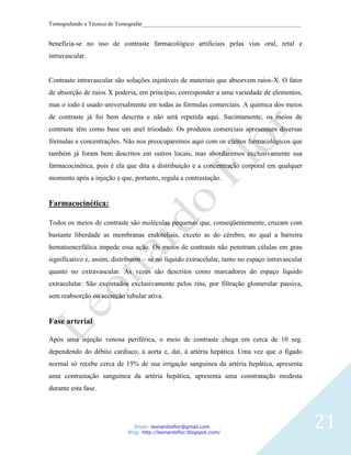 Tomografando a Técnica de Tomografar_______________________________________________________


beneficia-se no uso de contraste farmacológico artificiais pelas vias oral, retal e
intravascular.


Contraste intravascular são soluções injetáveis de materiais que absorvem raios-X. O fator
de absorção de raios X poderia, em princípio, corresponder a uma variedade de elementos,
mas o iodo é usado universalmente em todas as fórmulas comerciais. A química dos meios
de contraste já foi bem descrita e não será repetida aqui. Sucintamente, os meios de
contraste têm como base um anel triiodado. Os produtos comerciais apresentam diversas
fórmulas e concentrações. Não nos preocuparemos aqui com os efeitos farmacológicos que
também já foram bem descritos em outros locais, mas abordaremos exclusivamente sua
farmacocinética, pois é ela que dita a distribuição e a concentração corporal em qualquer
momento após a injeção e que, portanto, regula a contrastação.


Farmacocinética:

Todos os meios de contraste são moléculas pequenas que, conseqüentemente, cruzam com
bastante liberdade as membranas endoteliais, exceto as do cérebro, no qual a barreira
hematoencefálica impede essa ação. Os meios de contraste não penetram células em grau
significativo e, assim, distribuem – se no líquido extracelular, tanto no espaço intravascular
quanto no extravascular. As vezes são descritos como marcadores do espaço líquido
extracelular. São excretados exclusivamente pelos rins, por filtração glomerular passiva,
sem reabsorção ou secreção tubular ativa.


Fase arterial

Após uma injeção venosa periférica, o meio de contraste chega em cerca de 10 seg.
dependendo do débito cardíaco, á aorta e, daí, á artéria hepática. Uma vez que o fígado
normal só recebe cerca de 15% de sua irrigação sanguínea da artéria hepática, apresenta
uma contrastação sanguínea da artéria hepática, apresenta uma constratação modesta
durante esta fase.




                                Email: leonardosflor@gmail.com
                             Blog: http://leonardoflor.blogspot.com/
                                                                                                 21
 