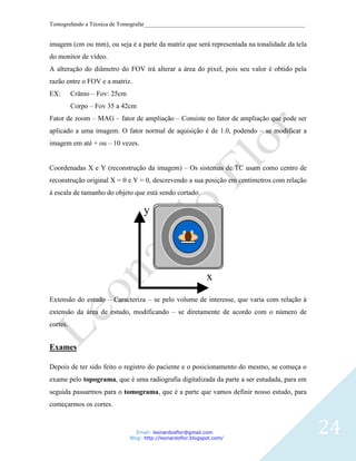 Tomografando a Técnica de Tomografar_______________________________________________________


imagem (cm ou mm), ou seja é a parte da matriz que será representada na tonalidade da tela
do monitor de vídeo.
A alteração do diâmetro do FOV irá alterar a área do pixel, pois seu valor é obtido pela
razão entre o FOV e a matriz.
EX:       Crânio – Fov: 25cm
          Corpo – Fov 35 a 42cm
Fator de zoom – MAG – fator de ampliação – Consiste no fator de ampliação que pode ser
aplicado a uma imagem. O fator normal de aquisição é de 1.0, podendo – se modificar a
imagem em até + ou – 10 vezes.


Coordenadas X e Y (reconstrução da imagem) – Os sistemas de TC usam como centro de
reconstrução original X = 0 e Y = 0, descrevendo a sua posição em centímetros com relação
à escala de tamanho do objeto que está sendo cortado.

                                    y




                                                               x
Extensão do estudo – Caracteriza – se pelo volume de interesse, que varia com relação à
extensão da área de estudo, modificando – se diretamente de acordo com o número de
cortes.


Exames

Depois de ter sido feito o registro do paciente e o posicionamento do mesmo, se começa o
exame pelo topograma, que é uma radiografia digitalizada da parte a ser estudada, para em
seguida passarmos para o tomograma, que é a parte que vamos definir nosso estudo, para
começarmos os cortes.


                                  Email: leonardosflor@gmail.com
                               Blog: http://leonardoflor.blogspot.com/
                                                                                              24
 