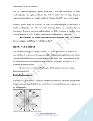 Tomografando a Técnica de Tomografar_______________________________________________________


Em 1972, Hounsfield ganhou o prêmio MacRobert, a mais alta condecoração do Reino
Unido dedicada a inovações científicas. Em 1975 foi eleito Fellow da Royal Society e
recebeu o prêmio Lasker, nos Estados Unidos da América. Em 1979, junto com Comarck,


recebeu o prêmio Nobel de Medicina. Em 1981 foi condecorado por Sua Excelência, a
Rainha da Inglaterra. Em 1994 foi eleito Honorary Fellow da Academia Real de
Engenharia. Depois de sua aposentadoria oficial em 1986, continuou a trabalhar como
cientista consultor da EMI e de vários departamentos de Hospitais da Inglaterra.
        “Hounsfield foi um homem que contribuiu enormemente, com o seu trabalho,
para o avanço da medicina e do radiodiagnóstico”


PRINCIPIOS BÁSICOS

Uma imagem de tomografia computadorizada (TC) é uma apresentação da anatomia de
uma fatia fina do corpo desenvolvida por múltiplas medidas de absorção de raios X, feita ao
redor da periferia do corpo. Ao contrário da tomografia linear, onde a imagem de corte fino
é criada mediante borramento da informação de regiões indesejadas, a imagem da TC é
construída matematicamente.
        São necessárias no mínimo 180 projeções diferentes para obter uma imagem
diagnosticamente útil.
EVOLUÇÃO DA TC

1º. Geração: Exigiam cerca de 7 minutos para reunir informações suficientes de cada corte.
Consistam de uma ampola de RX, que emitia feixes lineares de RX que eram captados por
um único detector.




                               Email: leonardosflor@gmail.com
                            Blog: http://leonardoflor.blogspot.com/
                                                                                              3
 