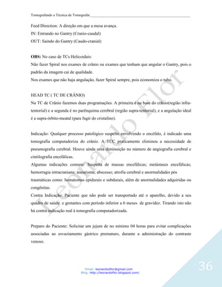 Tomografando a Técnica de Tomografar_______________________________________________________


Feed Direction: A direção em que a mesa avança.
IN: Entrando no Gantry (Cranio-caudal)
OUT: Saindo do Gantry (Caudo-cranial)


OBS: No caso de TCs Helicoidais:
Não fazer Spiral nos exames de crânio ou exames que tenham que angular o Gantry, pois o
padrão da imagem cai de qualidade.
Nos exames que não haja angulação, fazer Spiral sempre, pois economiza o tubo.


HEAD TC ( TC DE CRÂNIO)
Na TC de Crânio fazemos duas programações. A primeira é na base do crânio(região infra-
tentorial) e a segunda é no parênquima cerebral (região supra-tentorial), e a angulação ideal
é a supra-órbito-meatal (para fugir do cristalino).


Indicação: Qualquer processo patológico suspeito envolvendo o encéfalo, é indicado uma
tomografia computadoriza do crânio. A TCC praticamente eliminou a necessidade de
pneumografia cerebral. Houve ainda uma diminuição no número de angiografia cerebral e
cintilografia encefálicas.
Algumas indicações comuns: Suspeita de massas encefálicas; metástases encefálicas;
hemorragia intracraniana; aneurisma; abscesso; atrofia cerebral e anormalidades pós
traumáticas como: hematomas epidurais e subdurais, além de anormalidades adquiridas ou
congênitas.
Contra Indicação: Paciente que não pode ser transportado até o aparelho, devido a seu
quadro de saúde e gestantes com período inferior a 6 meses de gravidez. Tirando isto não
há contra indicação real à tomografia computadorizada.


Preparo do Paciente: Solicitar um jejum de no mínimo 04 horas para evitar complicações
associadas ao esvaziamento gástrico prematuro, durante a administração do contraste
venoso.




                                 Email: leonardosflor@gmail.com
                              Blog: http://leonardoflor.blogspot.com/
                                                                                                36
 