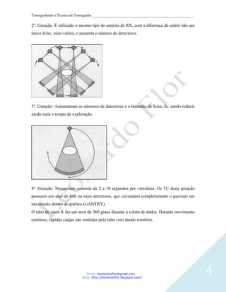 Tomografando a Técnica de Tomografar_______________________________________________________

2º. Geração: É utilizado o mesmo tipo de ampola de RX, com a diferença de emitir não um
único feixe, mais vários, e aumenta o número de detectores.




3º. Geração: Aumentaram os números de detectores e o tamanho de feixe, fa- zendo reduzir
ainda mais o tempo de exploração.




4º. Geração: Necessitam somente de 2 a 10 segundos por varredura. Os TC desta geração
possuem um anel de 600 ou mais detectores, que circundam completamente o paciente em
um circulo dentro do pórtico (GANTRY).
O tubo de raios-X faz um arco de 360 graus durante a coleta de dados. Durante movimento
contínuo, rápidas cargas são emitidas pelo tubo com ânodo rotatório.




                               Email: leonardosflor@gmail.com
                            Blog: http://leonardoflor.blogspot.com/
                                                                                              4
 