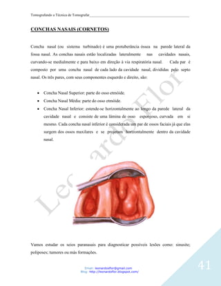 Tomografando a Técnica de Tomografar_______________________________________________________



CONCHAS NASAIS (CORNETOS)


Concha nasal (ou sistema turbinado) é uma protuberância óssea na parede lateral da
fossa nasal. As conchas nasais estão localizadas lateralmente            nas    cavidades nasais,
curvando-se medialmente e para baixo em direção à via respiratória nasal.             Cada par é
composto por uma concha nasal de cada lado da cavidade nasal, divididas pelo septo
nasal. Os três pares, com seus componentes esquerdo e direito, são:


       Concha Nasal Superior: parte do osso etmóide.
       Concha Nasal Média: parte do osso etmóide.
       Concha Nasal Inferior: estende-se horizontalmente ao longo da parede lateral da
       cavidade nasal e consiste de uma lâmina de osso                esponjoso, curvada   em   si
       mesmo. Cada concha nasal inferior é considerada um par de ossos faciais já que elas
       surgem dos ossos maxilares e se projetam horizontalmente dentro da cavidade
       nasal.




Vamos estudar os seios paranasais para diagnosticar possíveis lesões como: sinusite;
poliposes; tumores ou más formações.


                               Email: leonardosflor@gmail.com
                            Blog: http://leonardoflor.blogspot.com/
                                                                                                     41
 