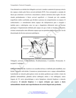 Tomografando a Técnica de Tomografar_______________________________________________________


Uma alternativa ao método dos triângulos cervicais é estudar a anatomia do pescoço através
dos espaços criados pela fáscia cervical profunda (FCP). Esta corresponde a camadas de
fáscia que contornam e envolvem a musculatura e demais estruturas desta região. Ela está
situada profundamente à fáscia cervical superficial e é formada por três camadas
(superficial, média e profunda), que dividem o pescoço em compartimentos ou espaços. O
conhecimento e o entendimento destes espaços são indispensáveis para o cirurgião e
também para o radiologista, uma vez que o diagnóstico diferencial entre as diversas
patologias é freqüentemente definido pelo espaço em que a lesão se localiza. Além disto,
existem comunicações entre diferentes espaços que nos permitem predizer possíveis vias de
disseminação de diversos processos patológicos.




Triângulos cervicais: A-submandibular, B-submentoniano; C-carotídeo; D-muscular; E-
occipital; F-subclávio.


ESPAÇO SUBLINGUAL: localiza-se no assoalho da boca e é definido pela mandíbula, osso
hióide e músculo milo-hióide. Comunica-se posteriormente com o espaço submandibular.
Lateralmente ao músculo gênio-glosso existe um plano gorduroso que contém o ducto da
glândula submandibular, glândula salivar sublingual, artéria e veia sublinguais, ramos
linguais de V3, nervo glossofaríngeo e nervo hipoglosso, músculo hioglosso e músculo
estiloglosso. O músculo hioglosso é o reparo cirúrgico que separa o ducto
submandibular situado mais superficialmente da artéria lingual mais profunda.



                               Email: leonardosflor@gmail.com
                            Blog: http://leonardoflor.blogspot.com/
                                                                                              68
 
