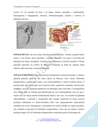 Tomografando a Técnica de Tomografar_______________________________________________________


Lesões: Ca. do assoalho da boca e da língua, rânulas, dermóides e epidermóides,
hemangiomas e lingangiomas, abcessos, linfonodomegalias, cálculos e tumores de
glândulas salivares.




ESPAÇO BUCAL: não tem limites fasciais propriamente ditos. Contém a gordura bucal,
artéria e veia faciais, ducto parotídeo e músculo bucinador. Em geral é envolvido por
patologias do espaço mastigador. Localiza-se anteriormente ao músculo masséter. O ducto
parotídeo apresenta seu orifício de drenagem localizado na altura do segundo molar
superior, após atravessar o músculo bucinador.


ESPAÇO PAROTÍDEO: localiza-se póstero-lateralmente ao músculo masséter e contém a
glândula parótida, parte de seu ducto (ducto de Stensen), nervo facial, linfonodos
intraparotídeos e vasos, quais sejam a veia retromandibular e a artéria carótida externa. A
parótida pode ser dividida pelo nervo facial em lobos superficial e profundo, não havendo,
entretanto, uma real separação anatômica e/ou histológica entre estes lobos. A topografia do
nervo facial pode ser inferida pela identificação da veia retromandibular, uma vez que o
mesmo tem seu trajeto situado imediatamente lateral a este vaso. Ao contrário da glândula
submandibular, a parótida é encapsulada pela camada superficial da fáscia cervical
profunda tardiamente no desenvolvimento fetal. Este encapsulamento relativamente
retardado tem como consequência a permanência de tecido linfóide no espaço parotídeo,
que resultará na presença de linfonodos intraparotídeos. Estes são em número variável,
podendo chegar a 20. Os linfonodos intraparotídeos constituem pontos de drenagem de


                               Email: leonardosflor@gmail.com
                            Blog: http://leonardoflor.blogspot.com/
                                                                                               69
 